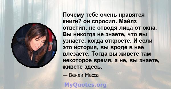 Почему тебе очень нравятся книги? он спросил. Майлз ответил, не отводя лица от окна. Вы никогда не знаете, что вы узнаете, когда откроете. И если это история, вы вроде в нее влезаете. Тогда вы живете там некоторое