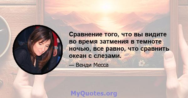 Сравнение того, что вы видите во время затмения в темноте ночью, все равно, что сравнить океан с слезами.