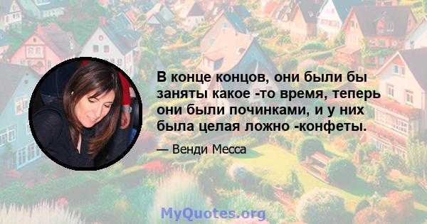 В конце концов, они были бы заняты какое -то время, теперь они были починками, и у них была целая ложно -конфеты.