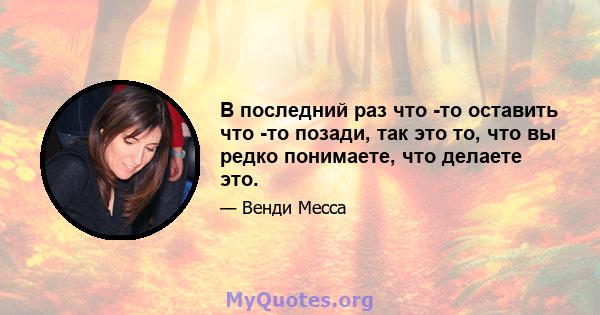 В последний раз что -то оставить что -то позади, так это то, что вы редко понимаете, что делаете это.