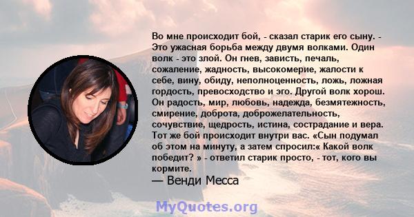 Во мне происходит бой, - сказал старик его сыну. - Это ужасная борьба между двумя волками. Один волк - это злой. Он гнев, зависть, печаль, сожаление, жадность, высокомерие, жалости к себе, вину, обиду, неполноценность,