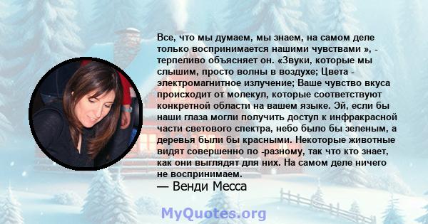 Все, что мы думаем, мы знаем, на самом деле только воспринимается нашими чувствами », - терпеливо объясняет он. «Звуки, которые мы слышим, просто волны в воздухе; Цвета - электромагнитное излучение; Ваше чувство вкуса