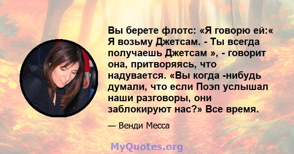 Вы берете флотс: «Я говорю ей:« Я возьму Джетсам. - Ты всегда получаешь Джетсам », - говорит она, притворяясь, что надувается. «Вы когда -нибудь думали, что если Поэп услышал наши разговоры, они заблокируют нас?» Все