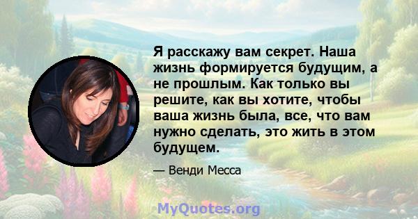 Я расскажу вам секрет. Наша жизнь формируется будущим, а не прошлым. Как только вы решите, как вы хотите, чтобы ваша жизнь была, все, что вам нужно сделать, это жить в этом будущем.