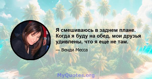 Я смешиваюсь в заднем плане. Когда я буду на обед, мои друзья удивлены, что я еще не там.