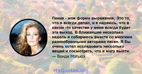 Пение - моя форма выражения; Это то, что я всегда делал, и я надеюсь, что в каком -то качестве у меня всегда будет эта выход. В ближайшие несколько недель я собираюсь вместе со многими разнообразными авторами песен. Я