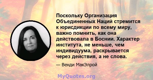 Поскольку Организация Объединенных Наций стремится к юрисдикции по всему миру, важно помнить, как она действовала в Боснии. Характер института, не меньше, чем индивидуума, раскрывается через действия, а не слова.