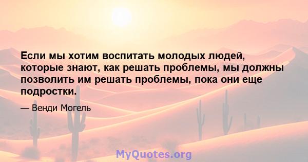 Если мы хотим воспитать молодых людей, которые знают, как решать проблемы, мы должны позволить им решать проблемы, пока они еще подростки.