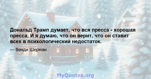 Дональд Трамп думает, что вся пресса - хорошая пресса. И я думаю, что он верит, что он ставит всех в психологический недостаток.