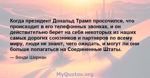 Когда президент Дональд Трамп просочился, что происходит в его телефонных звонках, и он действительно берет на себя некоторых из наших самых дорогих союзников и партнеров по всему миру, люди не знают, чего ожидать, и