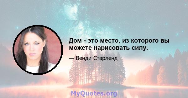 Дом - это место, из которого вы можете нарисовать силу.