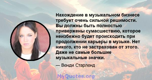 Нахождение в музыкальном бизнесе требует очень сильной решимости. Вы должны быть полностью привержены сумасшествию, которое неизбежно будет происходить при продолжении карьеры в музыке. Нет никого, кто не застрахован от 