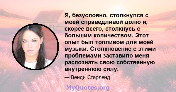 Я, безусловно, столкнулся с моей справедливой долю и, скорее всего, столкнусь с большим количеством. Этот опыт был топливом для моей музыки. Столкновение с этими проблемами заставило меня распознать свою собственную