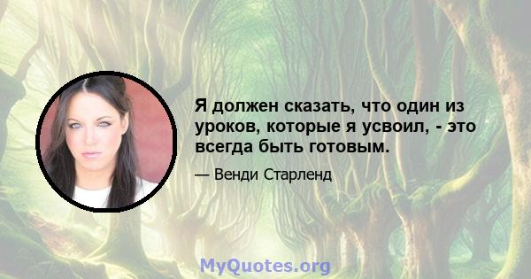 Я должен сказать, что один из уроков, которые я усвоил, - это всегда быть готовым.