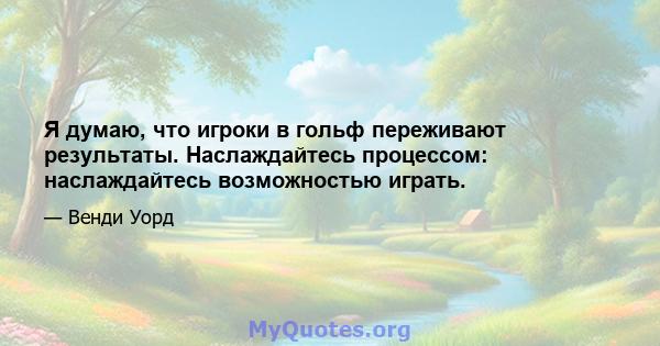 Я думаю, что игроки в гольф переживают результаты. Наслаждайтесь процессом: наслаждайтесь возможностью играть.