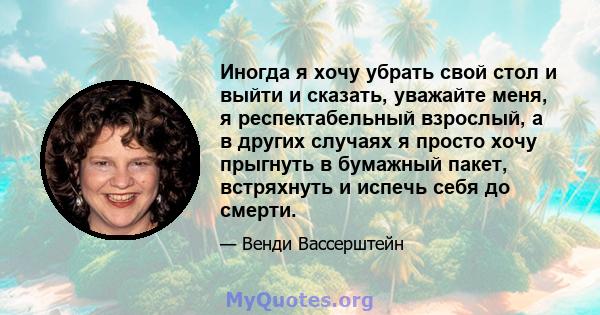 Иногда я хочу убрать свой стол и выйти и сказать, уважайте меня, я респектабельный взрослый, а в других случаях я просто хочу прыгнуть в бумажный пакет, встряхнуть и испечь себя до смерти.