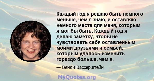 Каждый год я решаю быть немного меньше, чем я знаю, и оставляю немного места для меня, которым я мог бы быть. Каждый год я делаю заметку, чтобы не чувствовать себя оставленным моими друзьями и семьей, которым удалось