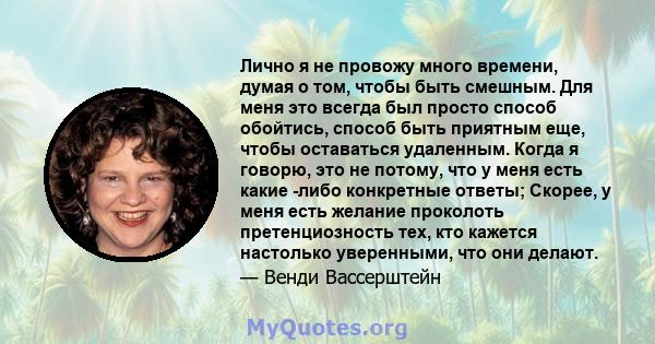 Лично я не провожу много времени, думая о том, чтобы быть смешным. Для меня это всегда был просто способ обойтись, способ быть приятным еще, чтобы оставаться удаленным. Когда я говорю, это не потому, что у меня есть