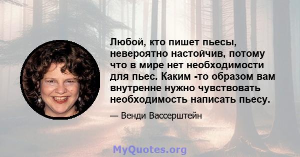 Любой, кто пишет пьесы, невероятно настойчив, потому что в мире нет необходимости для пьес. Каким -то образом вам внутренне нужно чувствовать необходимость написать пьесу.