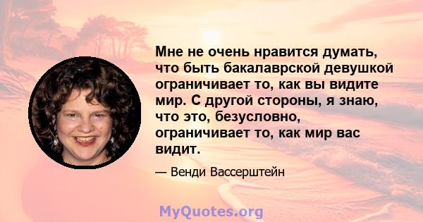 Мне не очень нравится думать, что быть бакалаврской девушкой ограничивает то, как вы видите мир. С другой стороны, я знаю, что это, безусловно, ограничивает то, как мир вас видит.