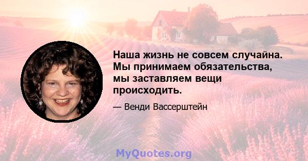 Наша жизнь не совсем случайна. Мы принимаем обязательства, мы заставляем вещи происходить.