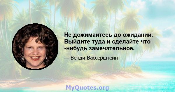 Не дожимайтесь до ожиданий. Выйдите туда и сделайте что -нибудь замечательное.