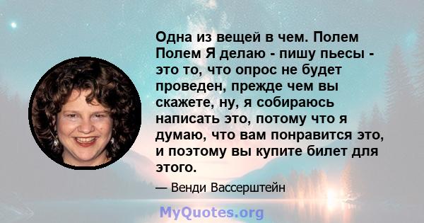 Одна из вещей в чем. Полем Полем Я делаю - пишу пьесы - это то, что опрос не будет проведен, прежде чем вы скажете, ну, я собираюсь написать это, потому что я думаю, что вам понравится это, и поэтому вы купите билет для 