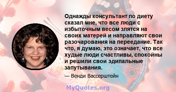 Однажды консультант по диету сказал мне, что все люди с избыточным весом злятся на своих матерей и направляют свои разочарования на переедание. Так что, я думаю, это означает, что все худые люди счастливы, спокойны и