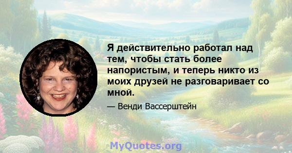 Я действительно работал над тем, чтобы стать более напористым, и теперь никто из моих друзей не разговаривает со мной.