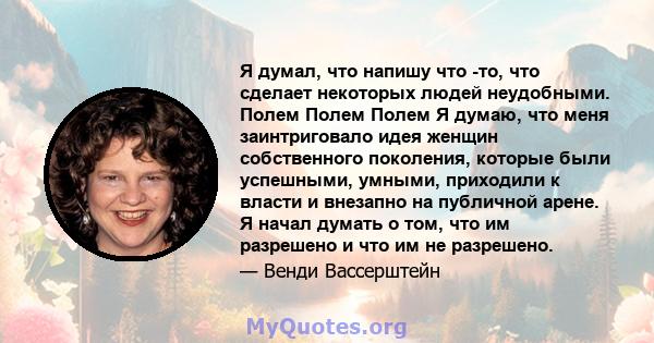 Я думал, что напишу что -то, что сделает некоторых людей неудобными. Полем Полем Полем Я думаю, что меня заинтриговало идея женщин собственного поколения, которые были успешными, умными, приходили к власти и внезапно на 