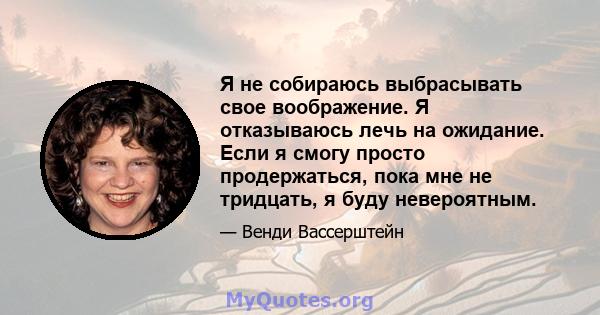 Я не собираюсь выбрасывать свое воображение. Я отказываюсь лечь на ожидание. Если я смогу просто продержаться, пока мне не тридцать, я буду невероятным.