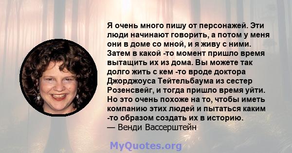 Я очень много пишу от персонажей. Эти люди начинают говорить, а потом у меня они в доме со мной, и я живу с ними. Затем в какой -то момент пришло время вытащить их из дома. Вы можете так долго жить с кем -то вроде