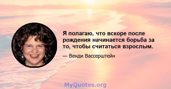 Я полагаю, что вскоре после рождения начинается борьба за то, чтобы считаться взрослым.