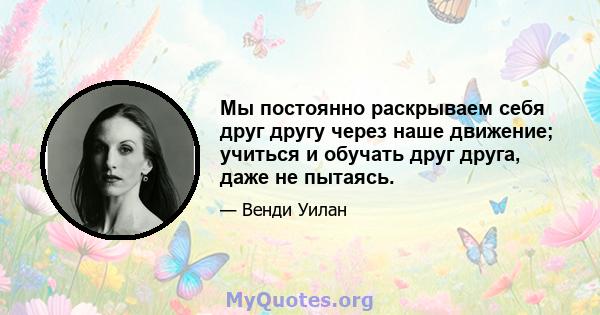 Мы постоянно раскрываем себя друг другу через наше движение; учиться и обучать друг друга, даже не пытаясь.