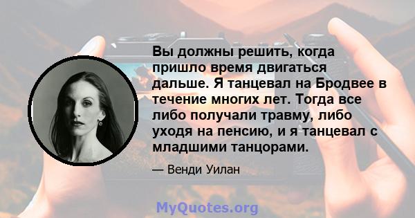 Вы должны решить, когда пришло время двигаться дальше. Я танцевал на Бродвее в течение многих лет. Тогда все либо получали травму, либо уходя на пенсию, и я танцевал с младшими танцорами.