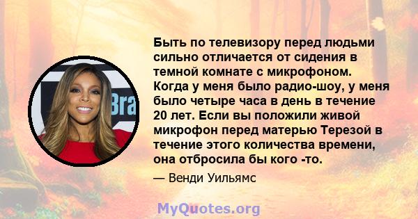 Быть по телевизору перед людьми сильно отличается от сидения в темной комнате с микрофоном. Когда у меня было радио-шоу, у меня было четыре часа в день в течение 20 лет. Если вы положили живой микрофон перед матерью