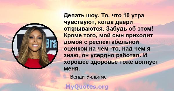 Делать шоу. То, что 10 утра чувствуют, когда двери открываются. Забудь об этом! Кроме того, мой сын приходит домой с респектабельной оценкой на чем -то, над чем я знаю, он усердно работал. И хорошее здоровье тоже