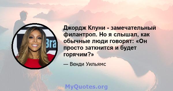 Джордж Клуни - замечательный филантроп. Но я слышал, как обычные люди говорят: «Он просто заткнится и будет горячим?»