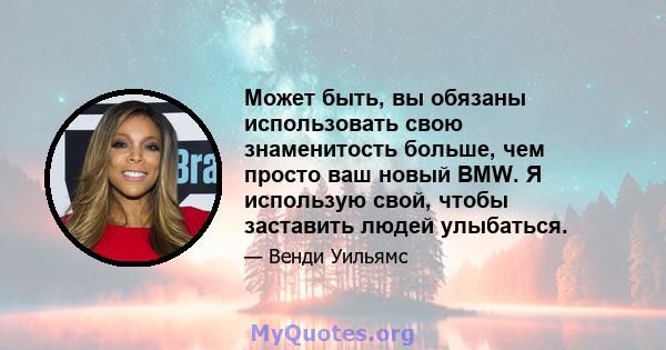 Может быть, вы обязаны использовать свою знаменитость больше, чем просто ваш новый BMW. Я использую свой, чтобы заставить людей улыбаться.