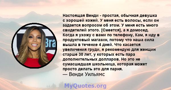 Настоящая Венди - простая, обычная девушка с хорошей кожей. У меня есть волосы, если он задается вопросом об этом. У меня есть много свидетелей этого. [Смеется], а я домосед. Когда я ухожу с вами по телефону, Кам, я иду 