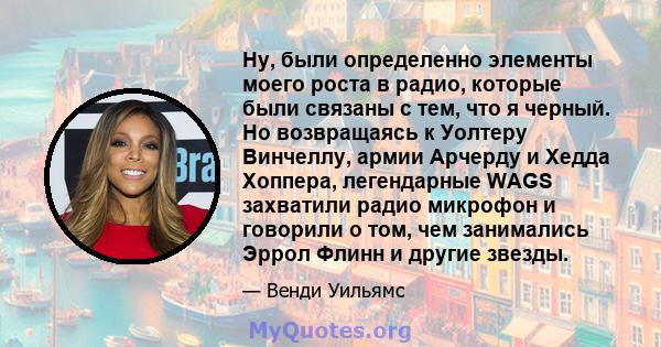 Ну, были определенно элементы моего роста в радио, которые были связаны с тем, что я черный. Но возвращаясь к Уолтеру Винчеллу, армии Арчерду и Хедда Хоппера, легендарные WAGS захватили радио микрофон и говорили о том,