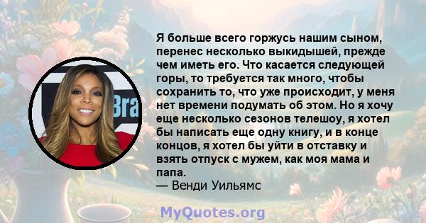 Я больше всего горжусь нашим сыном, перенес несколько выкидышей, прежде чем иметь его. Что касается следующей горы, то требуется так много, чтобы сохранить то, что уже происходит, у меня нет времени подумать об этом. Но 