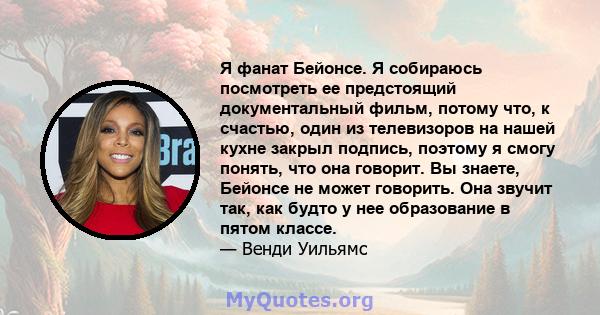 Я фанат Бейонсе. Я собираюсь посмотреть ее предстоящий документальный фильм, потому что, к счастью, один из телевизоров на нашей кухне закрыл подпись, поэтому я смогу понять, что она говорит. Вы знаете, Бейонсе не может 