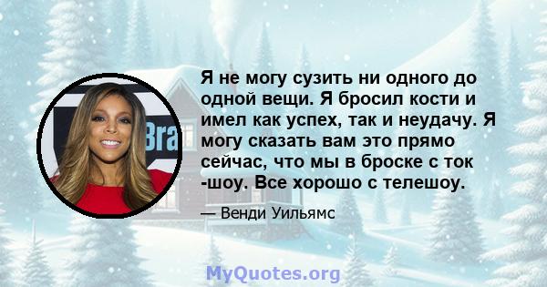 Я не могу сузить ни одного до одной вещи. Я бросил кости и имел как успех, так и неудачу. Я могу сказать вам это прямо сейчас, что мы в броске с ток -шоу. Все хорошо с телешоу.