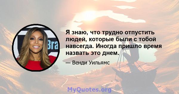 Я знаю, что трудно отпустить людей, которые были с тобой навсегда. Иногда пришло время назвать это днем.