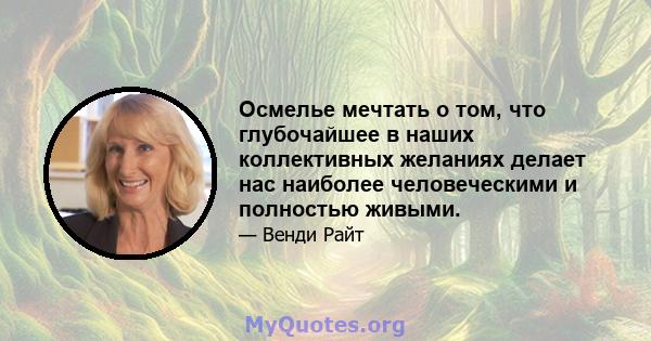 Осмелье мечтать о том, что глубочайшее в наших коллективных желаниях делает нас наиболее человеческими и полностью живыми.