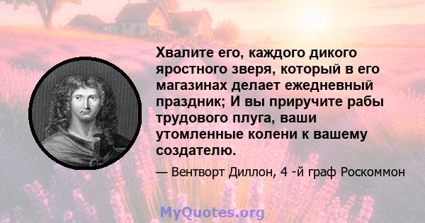 Хвалите его, каждого дикого яростного зверя, который в его магазинах делает ежедневный праздник; И вы приручите рабы трудового плуга, ваши утомленные колени к вашему создателю.