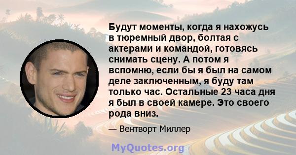 Будут моменты, когда я нахожусь в тюремный двор, болтая с актерами и командой, готовясь снимать сцену. А потом я вспомню, если бы я был на самом деле заключенным, я буду там только час. Остальные 23 часа дня я был в