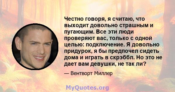 Честно говоря, я считаю, что выходит довольно страшным и пугающим. Все эти люди проверяют вас, только с одной целью: подключение. Я довольно придурок, я бы предпочел сидеть дома и играть в скрэббл. Но это не дает вам