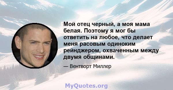 Мой отец черный, а моя мама белая. Поэтому я мог бы ответить на любое, что делает меня расовым одиноким рейнджером, охваченным между двумя общинами.